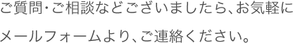 ご質問・ご相談などございましたら、お気軽にメールフォームより、ご連絡ください。